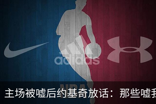 主场被嘘后约基奇放话：那些嘘我们的球迷别再来了