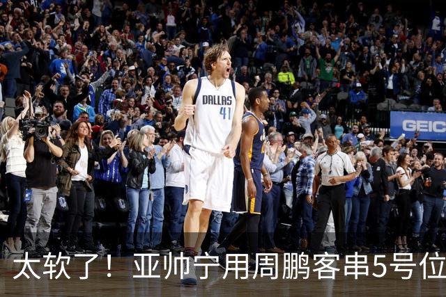 太软了！亚帅宁用周鹏客串5号位也不用他，球迷：杜锋骂你一点不冤